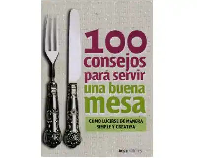 100 consejos para servir una buena mesa. Cómo lucirse de manera simple y creativa