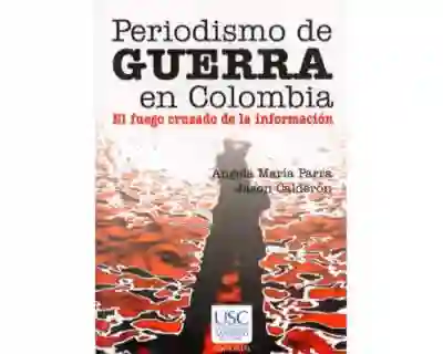 Periodismo de guerra en Colombia. El fuego cruzado de la información