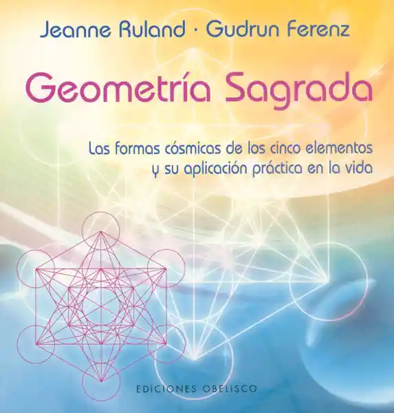 Geometría Sagrada. Las formas cósmicas de los cinco elementos y su aplicación práctica en la vida