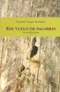 Ese Vuelo de Palabras. Antología Poética - Fernando Vásquez
