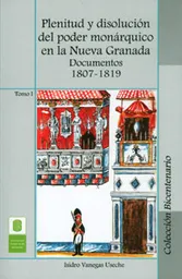 Plenitud y disolución del poder monárquico en la Nueva Granada. Documentos 1807-1819. Tomo I
